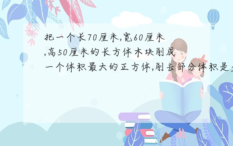 把一个长70厘米,宽60厘米,高50厘米的长方体木块削成一个体积最大的正方体,削去部分体积是多少立方分米?把一个长70厘米,宽50厘米,高50厘米的长方体木块削成一个体积最大的正方体,削去部分