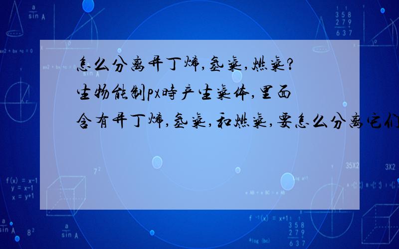 怎么分离异丁烯,氢气,燃气?生物能制px时产生气体,里面含有异丁烯,氢气,和燃气,要怎么分离它们?还有怎么处理?