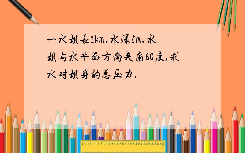 一水坝长1km,水深5m,水坝与水平面方向夹角60度,求水对坝身的总压力.