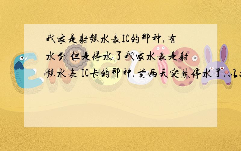 我家是射频水表IC的那种,有水费 但是停水了我家水表是射频水表 IC卡的那种.前两天突然停水了.以为欠水费了.就去交了50块钱水费.确定肯定是没欠水费.可是回家刷一次卡.水表上面显示：第