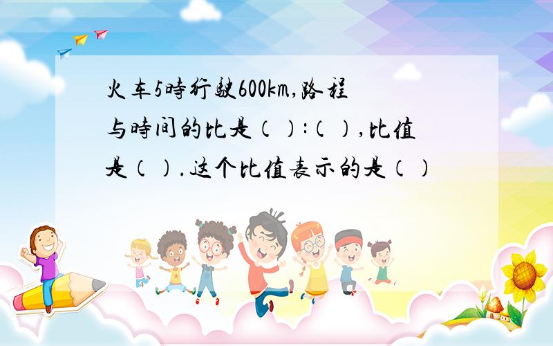 火车5时行驶600km,路程与时间的比是（）:（）,比值是（）.这个比值表示的是（）