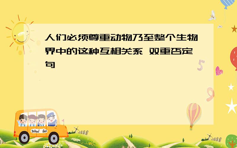 人们必须尊重动物乃至整个生物界中的这种互相关系 双重否定句