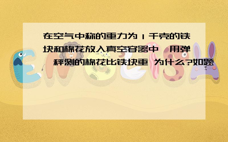 在空气中称的重力为１千克的铁块和棉花放入真空容器中,用弹簧秤测的棉花比铁块重 为什么?如题