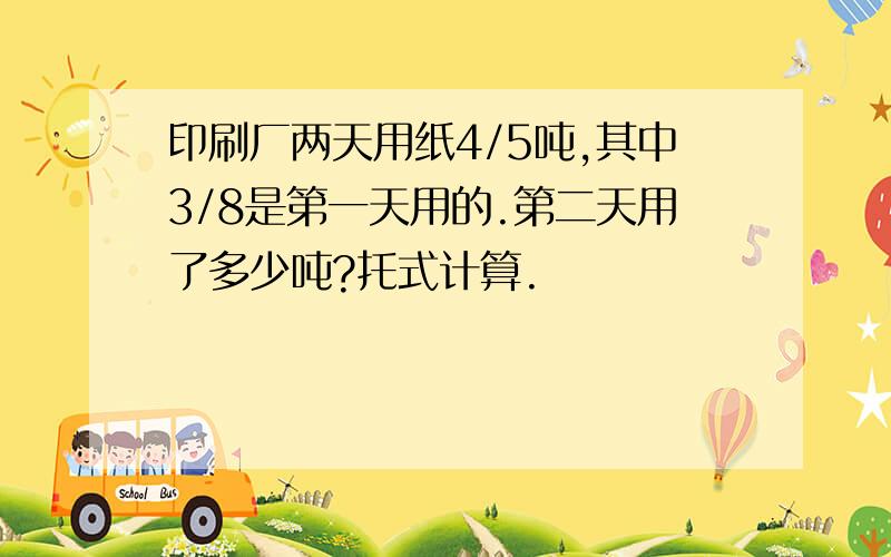 印刷厂两天用纸4/5吨,其中3/8是第一天用的.第二天用了多少吨?托式计算.