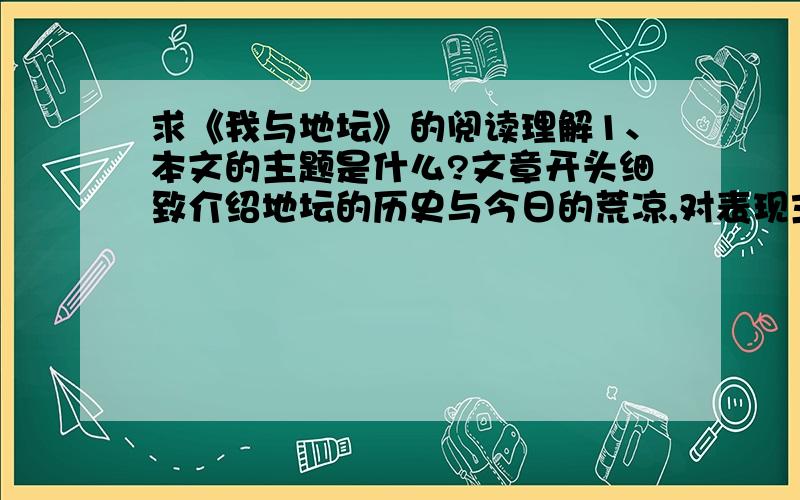 求《我与地坛》的阅读理解1、本文的主题是什么?文章开头细致介绍地坛的历史与今日的荒凉,对表现主题起了什么作用?2、举例说说本文是通过哪些方式来展现母爱的深挚的?3、找出本文第三