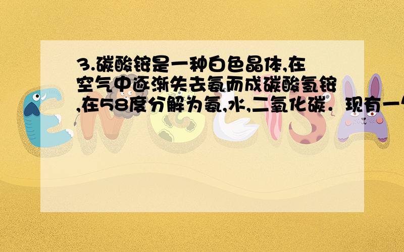 3.碳酸铵是一种白色晶体,在空气中逐渐失去氨而成碳酸氢铵,在58度分解为氨,水,二氧化碳．现有一包碳酸铵样品,为确定其成分,进行如下实验：1.取样品27.2g,加热,样品全部分解成气体A,将气体A