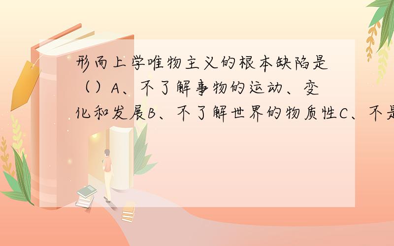 形而上学唯物主义的根本缺陷是（）A、不了解事物的运动、变化和发展B、不了解世界的物质性C、不是把对象、现实当作实践去理解D、不了解世界的可知性