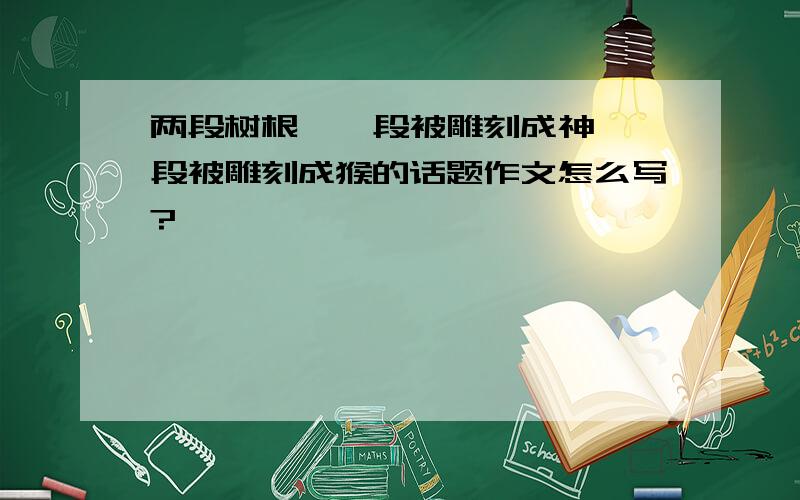 两段树根,一段被雕刻成神,一段被雕刻成猴的话题作文怎么写?