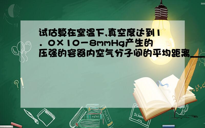 试估算在室温下,真空度达到1．0×10－8mmHg产生的压强的容器内空气分子间的平均距离____密封容器中稀薄气体的压强为2．0×102Pa,温度为20℃,若该气体的摩尔质量约为3.0×10-2kg／mol,则容器内气