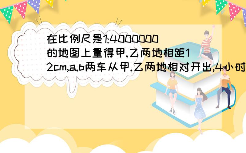 在比例尺是1:4000000的地图上量得甲.乙两地相距12cm,a.b两车从甲.乙两地相对开出,4小时候两车相遇.a.b