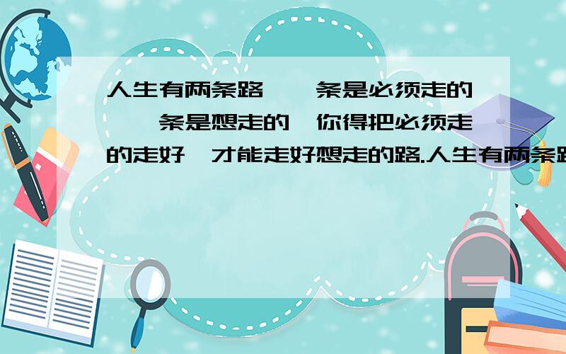 人生有两条路,一条是必须走的,一条是想走的,你得把必须走的走好,才能走好想走的路.人生有两条路,一条是必须走的,一条是想走的,你得把必须走的走好,才能走好想走的路?如果必须走的路是