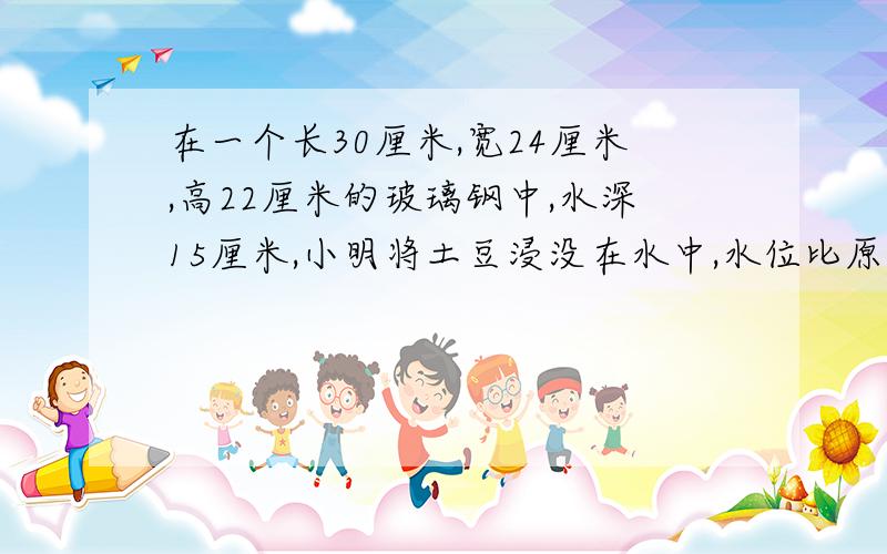 在一个长30厘米,宽24厘米,高22厘米的玻璃钢中,水深15厘米,小明将土豆浸没在水中,水位比原来增高了5分5分之1,请问土豆的体积 多少?急!