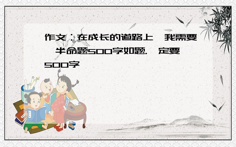 作文：在成长的道路上,我需要,半命题500字如题.一定要500字,