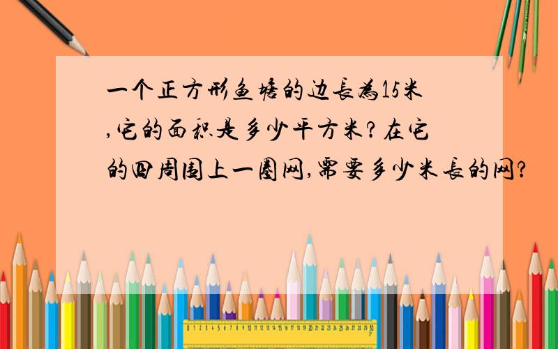 一个正方形鱼塘的边长为15米,它的面积是多少平方米?在它的四周围上一圈网,需要多少米长的网?