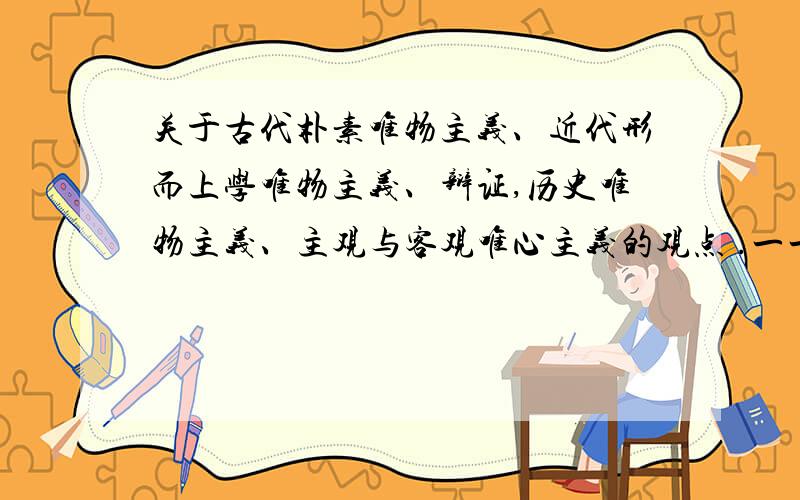 关于古代朴素唯物主义、近代形而上学唯物主义、辩证,历史唯物主义、主观与客观唯心主义的观点 .一一列举 .