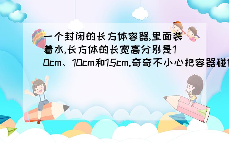 一个封闭的长方体容器,里面装着水,长方体的长宽高分别是10cm、10cm和15cm.奇奇不小心把容器碰倒了原来水的高度是9cm,请问现在水的高度是多少厘米?