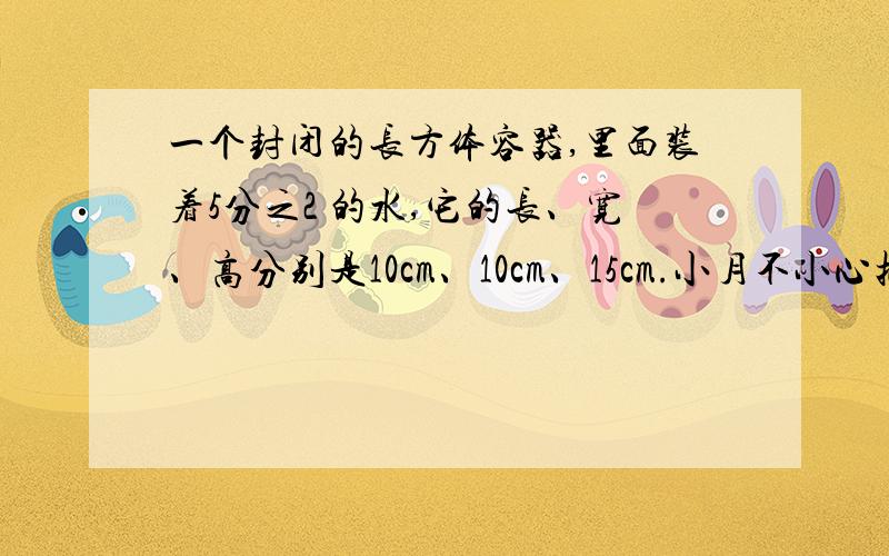 一个封闭的长方体容器,里面装着5分之2 的水,它的长、宽、高分别是10cm、10cm、15cm.小月不小心把容器碰倒了.现在水的高度是多少cm?