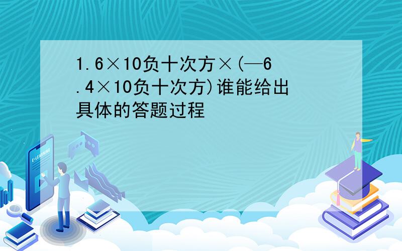 1.6×10负十次方×(—6.4×10负十次方)谁能给出具体的答题过程