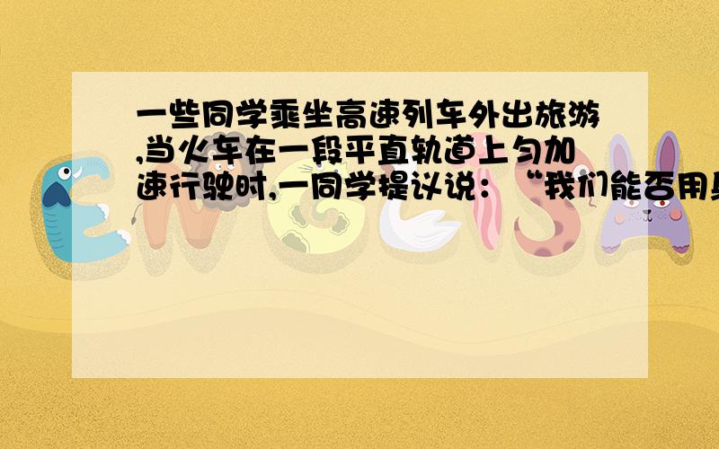 一些同学乘坐高速列车外出旅游,当火车在一段平直轨道上匀加速行驶时,一同学提议说：“我们能否用身边的器材测出火车的加速度?”许多同学参与了测量工作,测量过程如下：他们一边看窗