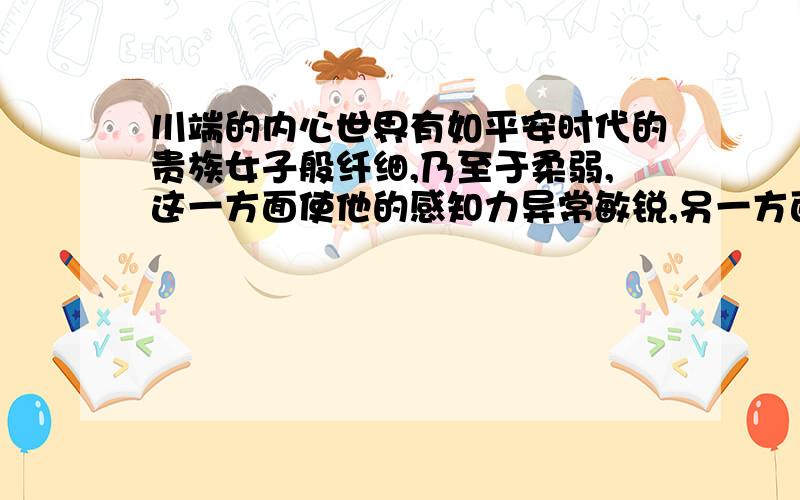 川端的内心世界有如平安时代的贵族女子般纤细,乃至于柔弱,这一方面使他的感知力异常敏锐,另一方面也使得他脆弱不堪.淡淡的意识流与淡淡的颓废,梦幻般得在川端的世界里展开成一片诗