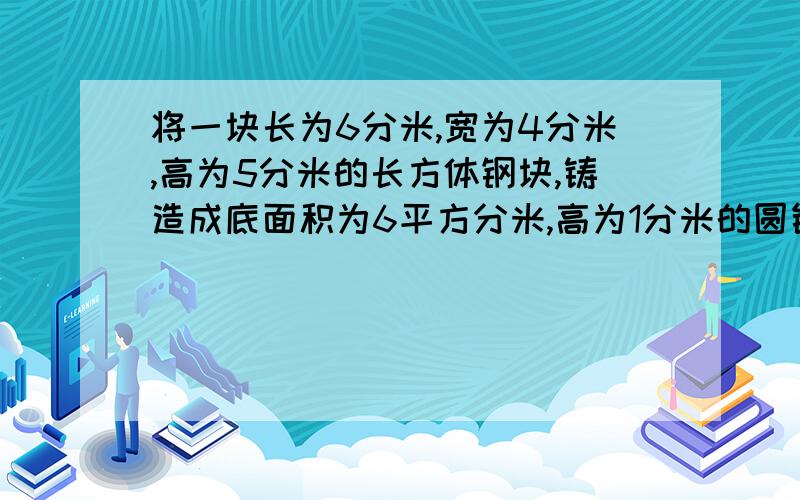 将一块长为6分米,宽为4分米,高为5分米的长方体钢块,铸造成底面积为6平方分米,高为1分米的圆锥,共可造几个