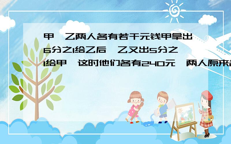 甲、乙两人各有若干元钱甲拿出6分之1给乙后,乙又出5分之1给甲,这时他们各有240元,两人原来各有多少元