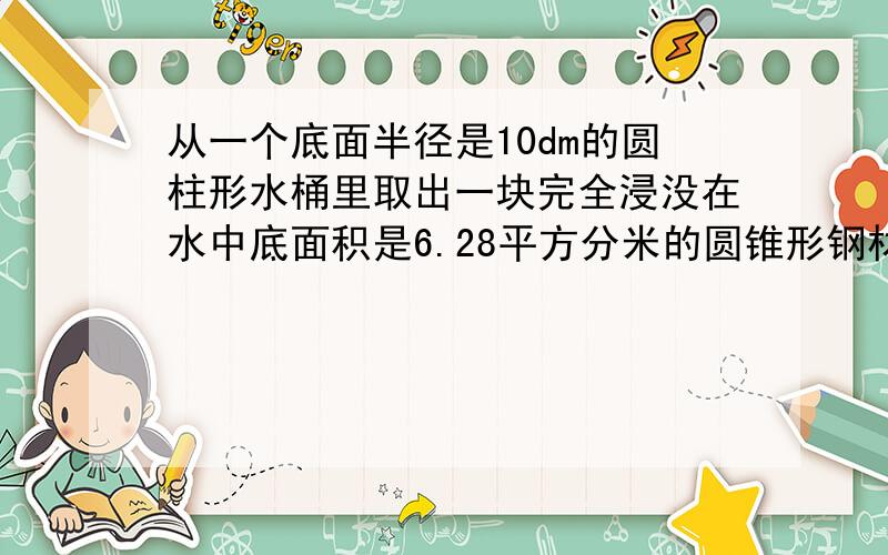 从一个底面半径是10dm的圆柱形水桶里取出一块完全浸没在水中底面积是6.28平方分米的圆锥形钢材后,水位下降了5cm,求圆锥形钢材的体积