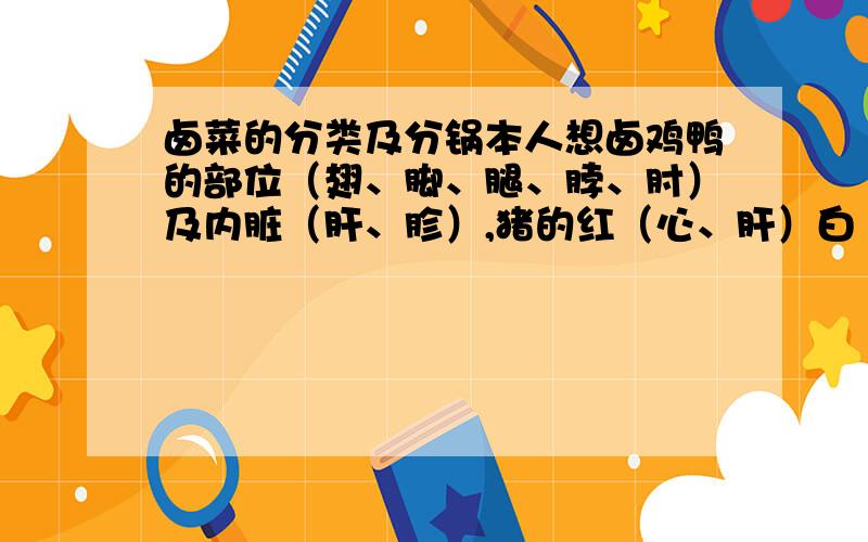 卤菜的分类及分锅本人想卤鸡鸭的部位（翅、脚、腿、脖、肘）及内脏（肝、胗）,猪的红（心、肝）白（肠、肚）下水及部位（肘、猪头肉、耳、舌、脚、尾、）,牛肉及牛肚、牛百叶,豆制