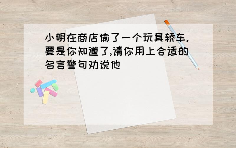 小明在商店偷了一个玩具轿车.要是你知道了,请你用上合适的名言警句劝说他