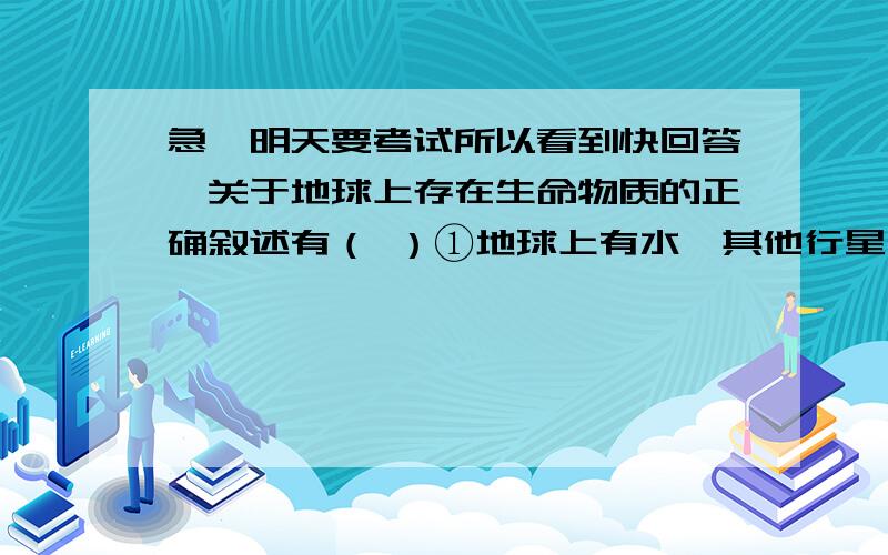 急,明天要考试所以看到快回答,关于地球上存在生命物质的正确叙述有（ ）①地球上有水,其他行星上没有水；②地球上有适于生物呼吸的大气存在；③地球上的温度在100℃以下,利于形成分