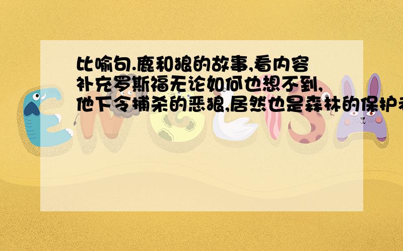 比喻句.鹿和狼的故事,看内容补充罗斯福无论如何也想不到,他下令捕杀的恶狼,居然也是森林的保护者!尽管狼吃鹿,它却维护着鹿群的种群稳定.这是因为,狼吃掉一些鹿后,就可以将森林中鹿的