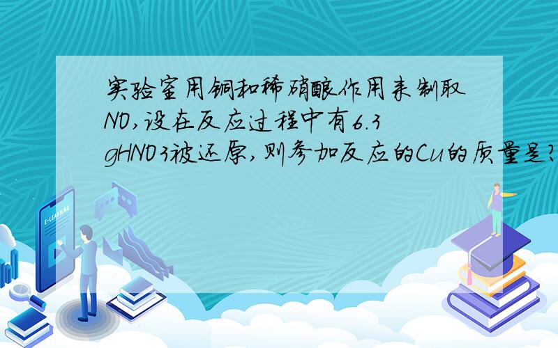 实验室用铜和稀硝酸作用来制取NO,设在反应过程中有6.3gHNO3被还原,则参加反应的Cu的质量是?