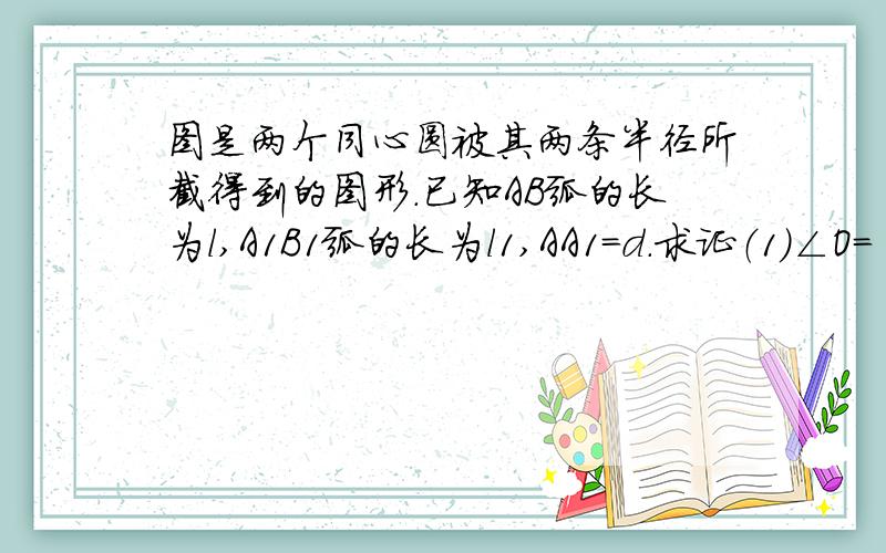 图是两个同心圆被其两条半径所截得到的图形.已知AB弧的长为l,A1B1弧的长为l1,AA1=d.求证（1）∠O=【(l-l1)÷d】180÷π度；（2）面积ABB1A1=[（l+l1)d]÷2