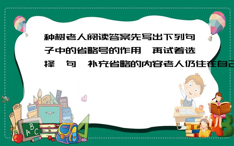 种树老人阅读答案先写出下列句子中的省略号的作用,再试着选择一句,补充省略的内容老人仍住在自己的土棚子里,带着黄狗转来转去,修树剪树,看调皮的松鼠、快乐的喜鹊、爱叫的乌鸦.老人