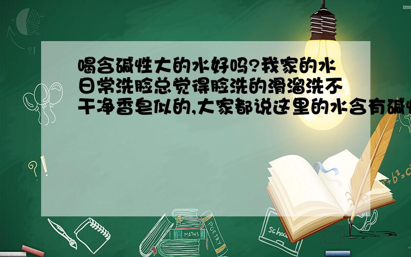 喝含碱性大的水好吗?我家的水日常洗脸总觉得脸洗的滑溜洗不干净香皂似的,大家都说这里的水含有碱性大,我想问问喝这样的水好吗?主要是身体会发胖吗?还有皮肤会变黑吗?我买过滤水器买