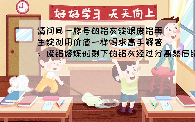 请问同一牌号的铝灰锭跟废铝再生锭利用价值一样吗求高手解答；废铝熔炼时剩下的铝灰经过分离然后铸成的铝锭,跟直接用废铝熔炼的铝锭利用价值一样吗?里面的成分一样吗?哪个好?铝灰跟