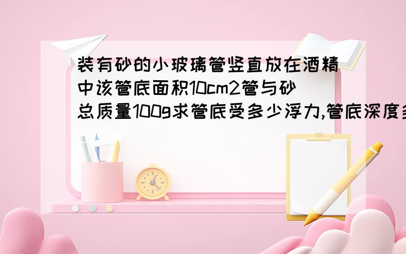 装有砂的小玻璃管竖直放在酒精中该管底面积10cm2管与砂总质量100g求管底受多少浮力,管底深度多少,管底受压强多少