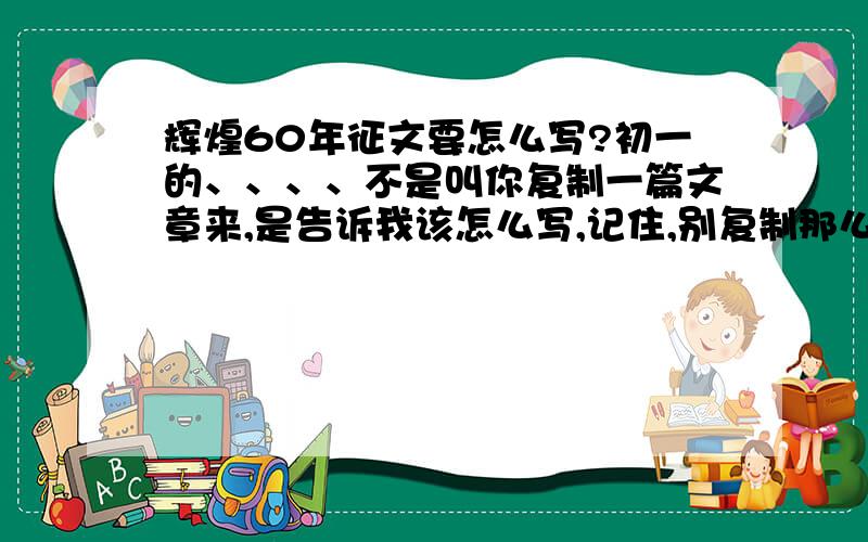 辉煌60年征文要怎么写?初一的、、、、不是叫你复制一篇文章来,是告诉我该怎么写,记住,别复制那么多看着就头晕的文字!只要写些什么东西,