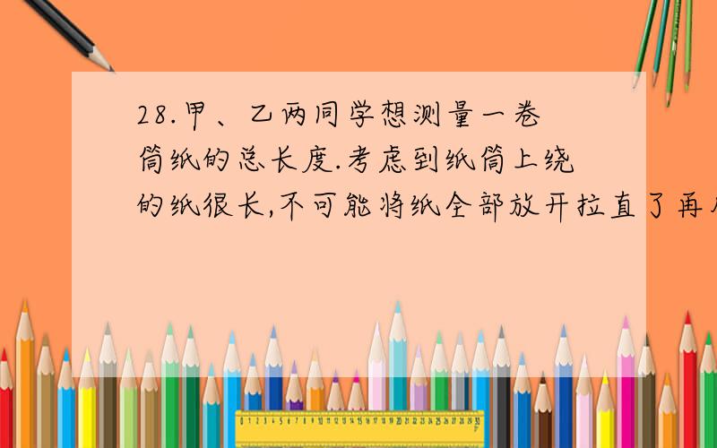 28.甲、乙两同学想测量一卷筒纸的总长度.考虑到纸筒上绕的纸很长,不可能将纸全部放开拉直了再用尺测量.甲同学的方法是：首先从卷筒纸的标签上了解到,卷筒纸拉开后纸的厚度为d,然后测