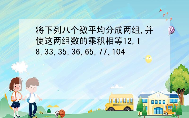 将下列八个数平均分成两组,并使这两组数的乘积相等12,18,33,35,36,65,77,104