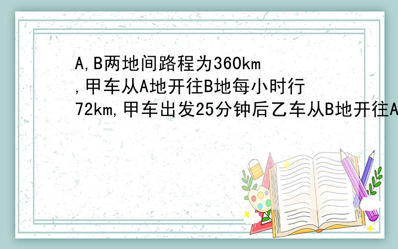 A,B两地间路程为360km,甲车从A地开往B地每小时行72km,甲车出发25分钟后乙车从B地开往A地每小时行48kmA,B两地间的路程为360km,甲车从A地出发开往B地,每小时行72km,甲车出发25分钟后,乙车从B地出发