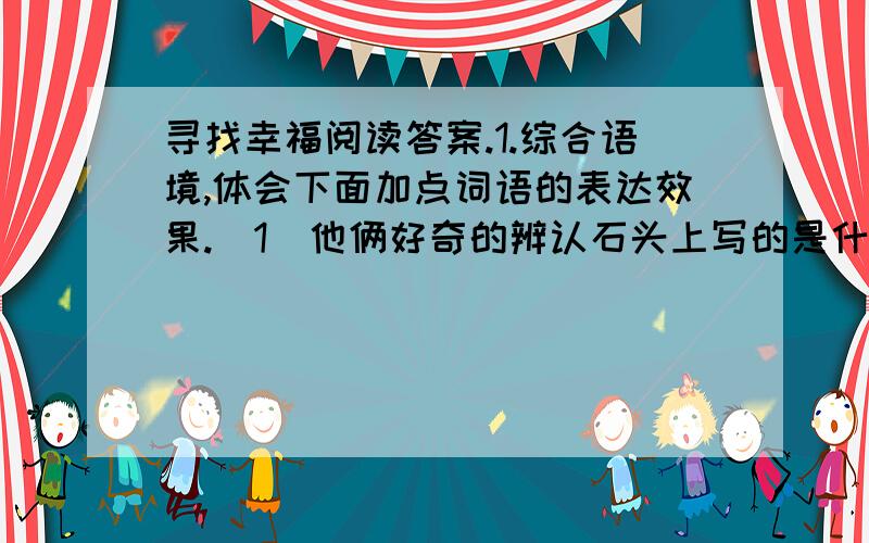 寻找幸福阅读答案.1.综合语境,体会下面加点词语的表达效果.（1）他俩好奇的辨认石头上写的是什么,原来上面赫然写着：“发现此石者.”（赫然带点）.（2）“俗话说得好,‘偷鸡不成蚀把