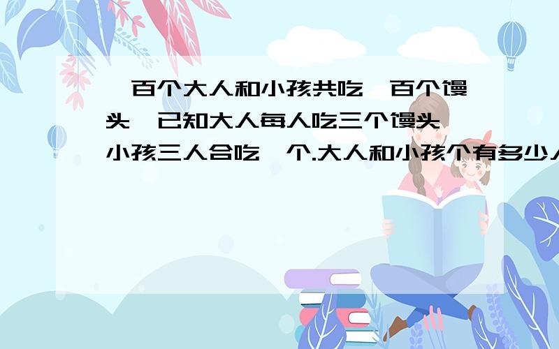 一百个大人和小孩共吃一百个馒头,已知大人每人吃三个馒头,小孩三人合吃一个.大人和小孩个有多少人?可以说清楚一点么?X为什么等于二十五,Y为什么等于75