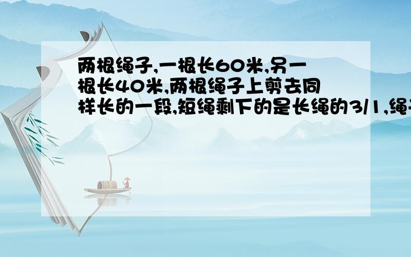 两根绳子,一根长60米,另一根长40米,两根绳子上剪去同样长的一段,短绳剩下的是长绳的3/1,绳子各剪多少