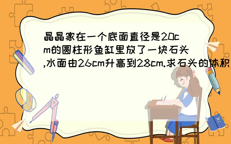 晶晶家在一个底面直径是20cm的圆柱形鱼缸里放了一块石头,水面由26cm升高到28cm.求石头的体积、过程