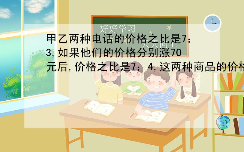 甲乙两种电话的价格之比是7：3,如果他们的价格分别涨70元后,价格之比是7：4,这两种商品的价格各是多少