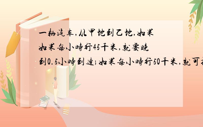 一辆汽车,从甲地到乙地,如果如果每小时行45千米,就要晚到0.5小时到达;如果每小时行50千米,就可提前0.5时间哩？过程哩？