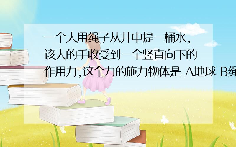 一个人用绳子从井中提一桶水,该人的手收受到一个竖直向下的作用力,这个力的施力物体是 A地球 B绳子 C水桶 D手