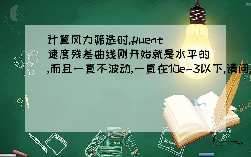 计算风力筛选时,fluent速度残差曲线刚开始就是水平的,而且一直不波动,一直在10e-3以下,请问,这是收敛了吗?