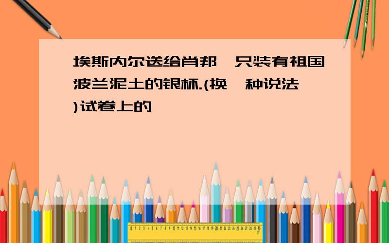 埃斯内尔送给肖邦一只装有祖国波兰泥土的银杯.(换一种说法)试卷上的